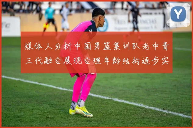 媒体人分析中国男篮集训队老中青三代融合展现合理年龄结构逐步实现换血