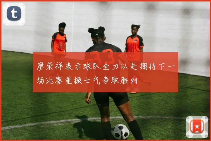 廖荣祥表示球队全力以赴期待下一场比赛重振士气争取胜利