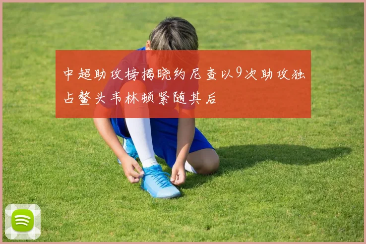 中超助攻榜揭晓约尼查以9次助攻独占鳌头韦林顿紧随其后