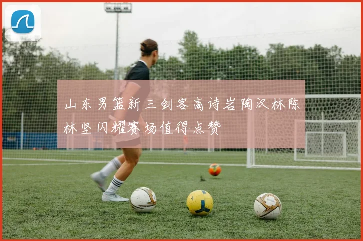 山东男篮新三剑客高诗岩陶汉林陈林坚闪耀赛场值得点赞