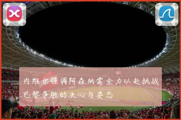 内维尔强调阿森纳需全力以赴挑战巴黎争胜的决心与姿态