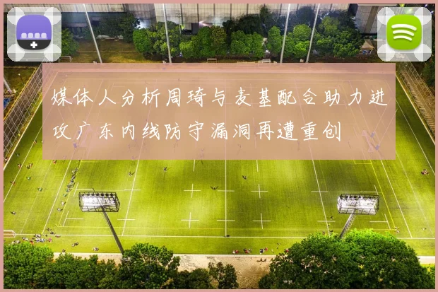 媒体人分析周琦与麦基配合助力进攻广东内线防守漏洞再遭重创