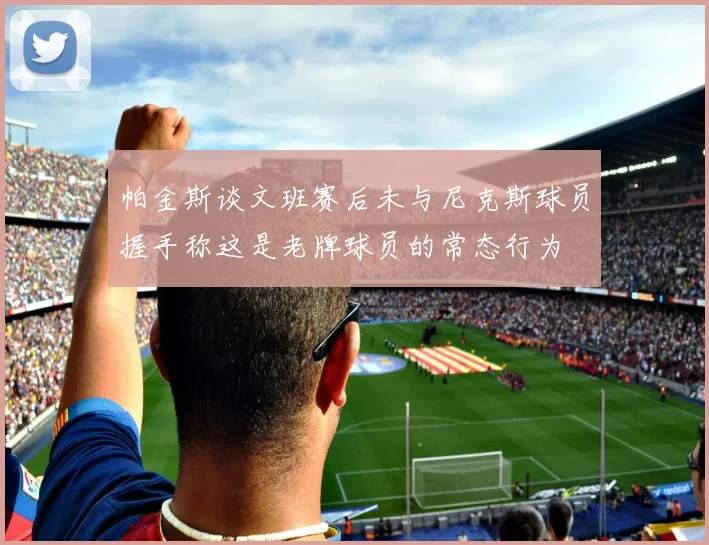 帕金斯谈文班赛后未与尼克斯球员握手称这是老牌球员的常态行为