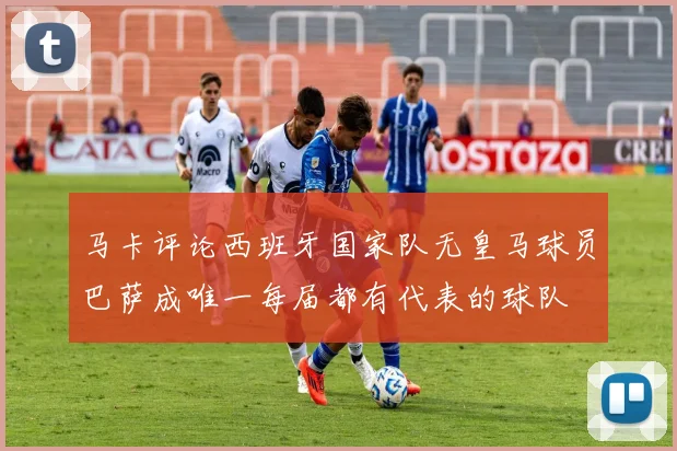 马卡评论西班牙国家队无皇马球员巴萨成唯一每届都有代表的球队