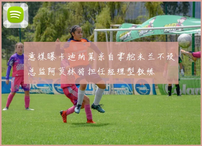 意媒曝卡迪纳莱亲自掌舵米兰不设总监阿莫林将担任经理型教练