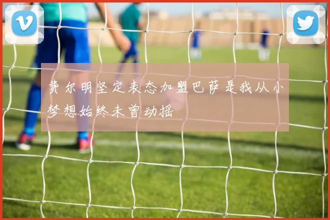 费尔明坚定表态加盟巴萨是我从小梦想始终未曾动摇