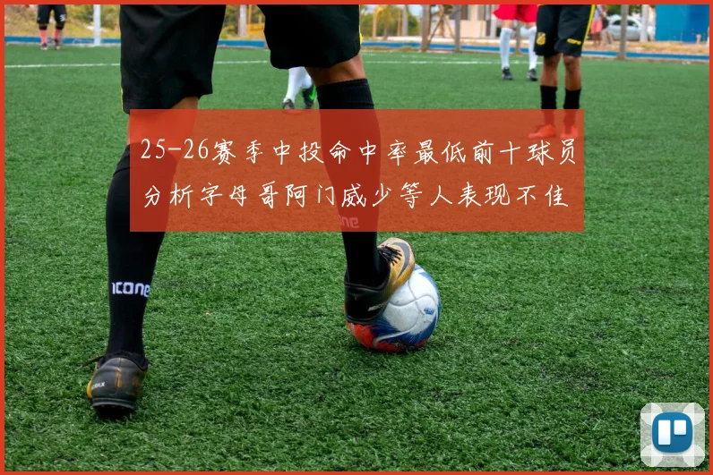 25-26赛季中投命中率最低前十球员分析字母哥阿门威少等人表现不佳