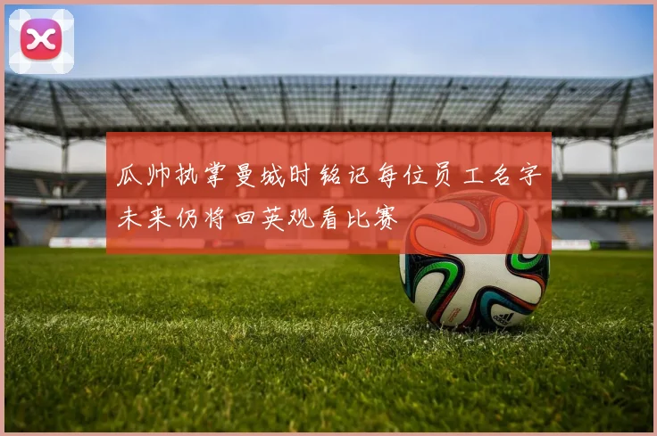 瓜帅执掌曼城时铭记每位员工名字未来仍将回英观看比赛