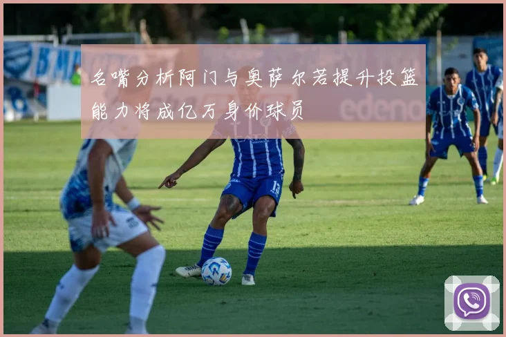 名嘴分析阿门与奥萨尔若提升投篮能力将成亿万身价球员