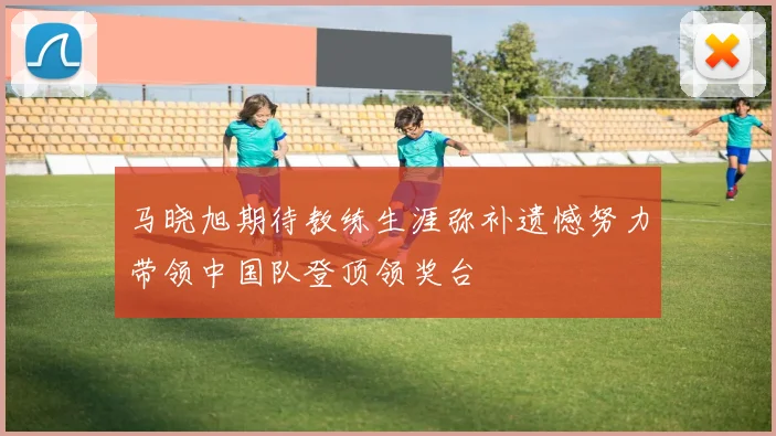 马晓旭期待教练生涯弥补遗憾努力带领中国队登顶领奖台