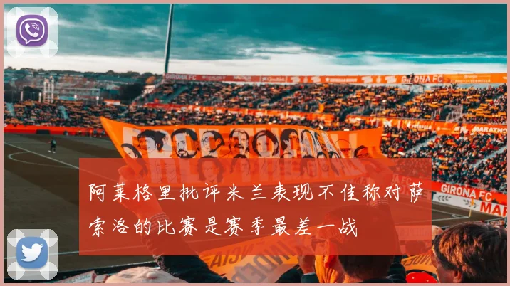 阿莱格里批评米兰表现不佳称对萨索洛的比赛是赛季最差一战