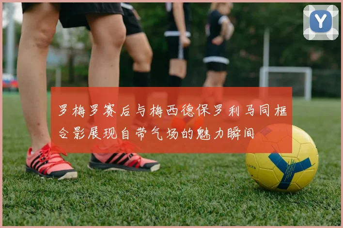 罗梅罗赛后与梅西德保罗利马同框合影展现自带气场的魅力瞬间