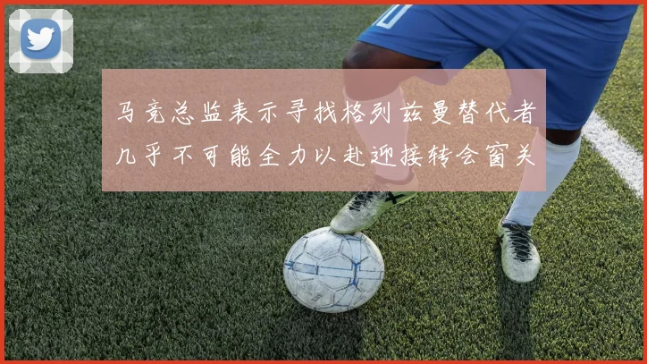马竞总监表示寻找格列兹曼替代者几乎不可能全力以赴迎接转会窗关闭