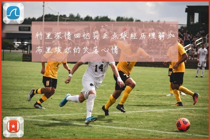 特里深情回忆罚丢点球经历理解加布里埃尔的失落心情