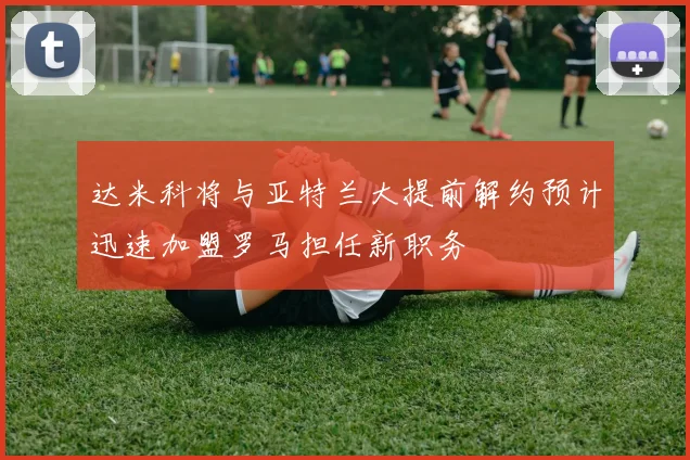 达米科将与亚特兰大提前解约预计迅速加盟罗马担任新职务