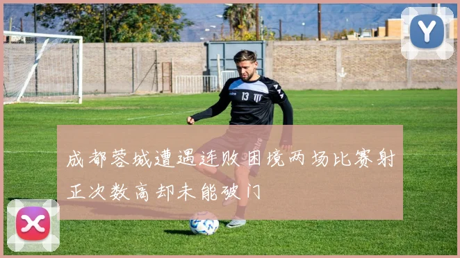 成都蓉城遭遇连败困境两场比赛射正次数高却未能破门