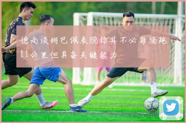 德尚谈姆巴佩表现称其不必每场跑11公里但具备关键能力