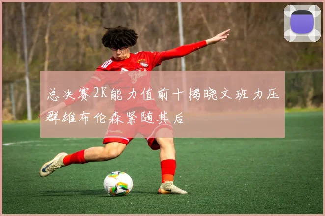 总决赛2K能力值前十揭晓文班力压群雄布伦森紧随其后