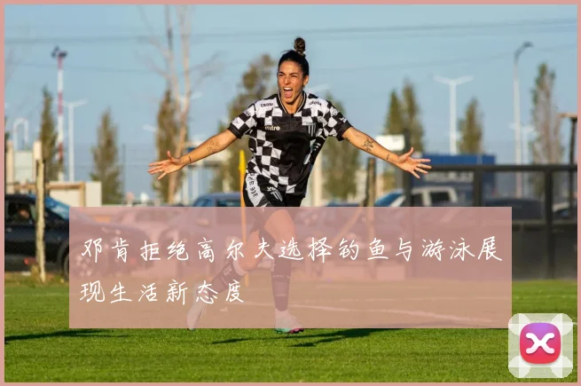 邓肯拒绝高尔夫选择钓鱼与游泳展现生活新态度