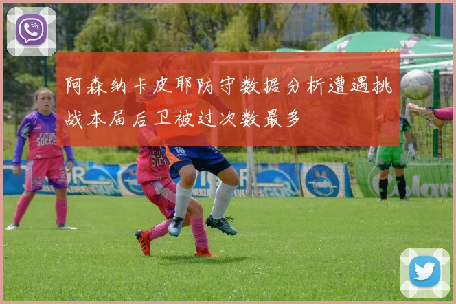 阿森纳卡皮耶防守数据分析遭遇挑战本届后卫被过次数最多
