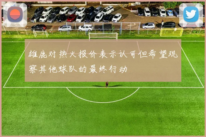 雄鹿对热火报价表示认可但希望观察其他球队的最终行动