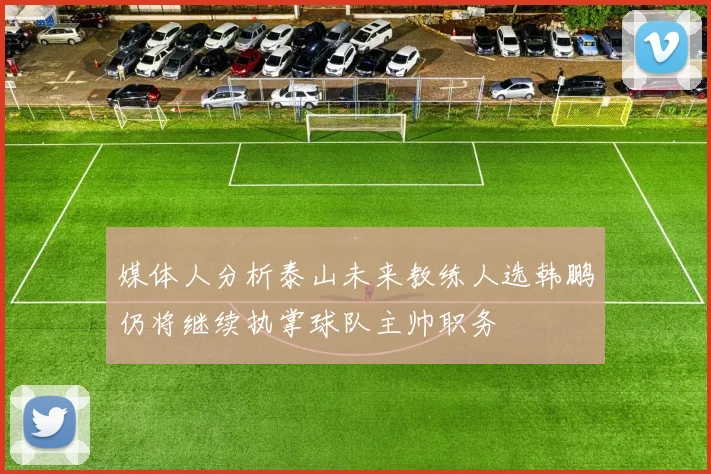 媒体人分析泰山未来教练人选韩鹏仍将继续执掌球队主帅职务