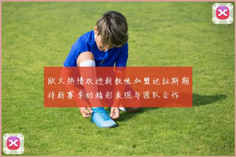 欧文热情欢迎新教练加盟达拉斯期待新赛季的精彩表现与团队合作