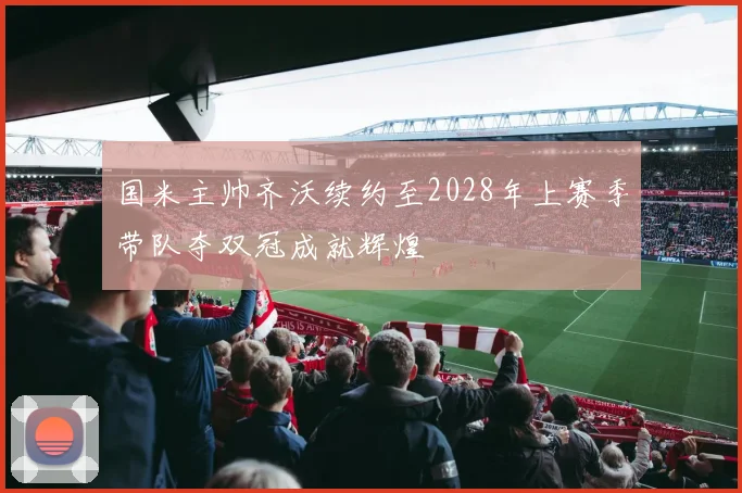 国米主帅齐沃续约至2028年上赛季带队夺双冠成就辉煌