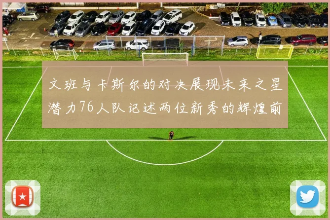 文班与卡斯尔的对决展现未来之星潜力76人队记述两位新秀的辉煌前景